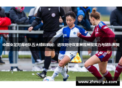 中国女足对海地队五大精彩瞬间：进攻防守双重展现展现实力与团队默契