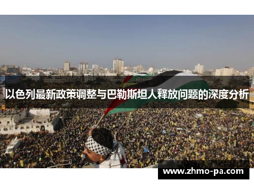 以色列最新政策调整与巴勒斯坦人释放问题的深度分析
