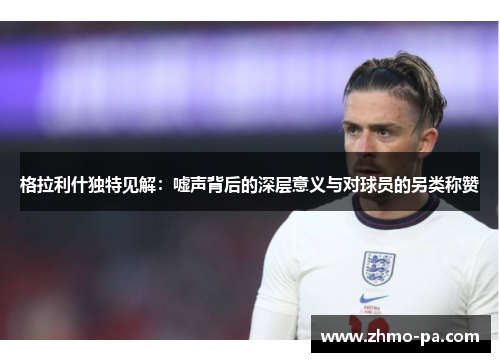 格拉利什独特见解：嘘声背后的深层意义与对球员的另类称赞