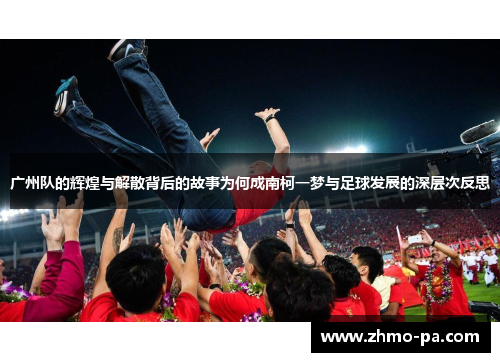 广州队的辉煌与解散背后的故事为何成南柯一梦与足球发展的深层次反思