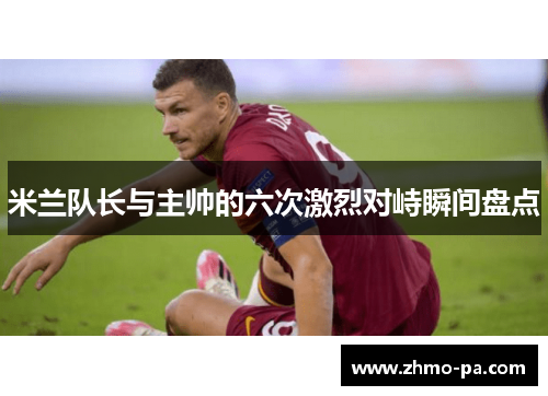 米兰队长与主帅的六次激烈对峙瞬间盘点