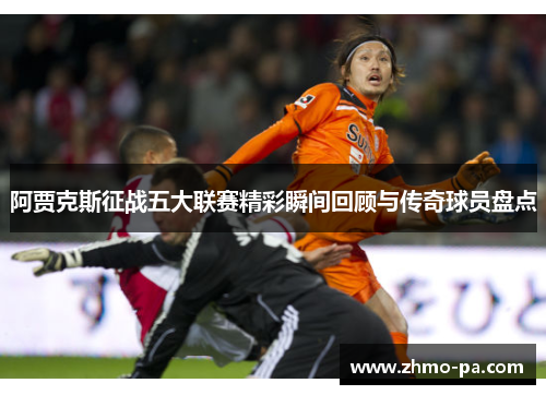 阿贾克斯征战五大联赛精彩瞬间回顾与传奇球员盘点
