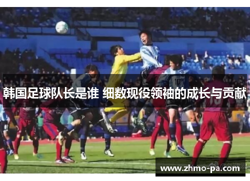 韩国足球队长是谁 细数现役领袖的成长与贡献