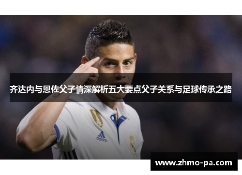 齐达内与恩佐父子情深解析五大要点父子关系与足球传承之路