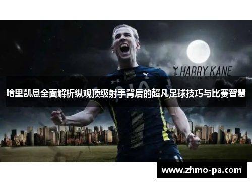 哈里凯恩全面解析纵观顶级射手背后的超凡足球技巧与比赛智慧