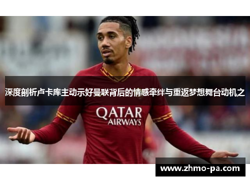 深度剖析卢卡库主动示好曼联背后的情感牵绊与重返梦想舞台动机之