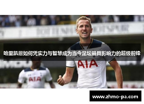 哈里凯恩如何凭实力与智慧成为当今足坛最具影响力的超级前锋 哈里凯恩如何凭实力与智慧成为当今足坛最具影响力的超级前锋