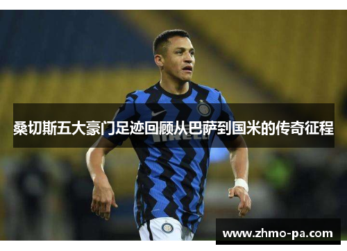 桑切斯五大豪门足迹回顾从巴萨到国米的传奇征程 桑切斯五大豪门足迹回顾从巴萨到国米的传奇征程