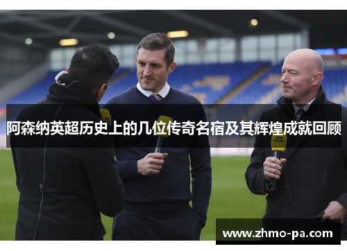 阿森纳英超历史上的几位传奇名宿及其辉煌成就回顾 阿森纳英超历史上的几位传奇名宿及其辉煌成就回顾