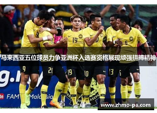 马来西亚五位球员力争亚洲杯入选赛资格展现顽强拼搏精神 马来西亚五位球员力争亚洲杯入选赛资格展现顽强拼搏精神