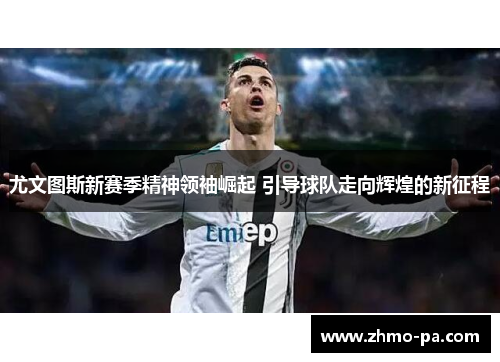 尤文图斯新赛季精神领袖崛起 引导球队走向辉煌的新征程