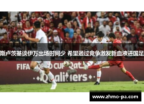 斯卢茨基谈伊万出场时间少 希望通过竞争激发新血液进国足
