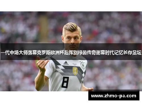 一代中场大师落幕克罗斯欧洲杯后挥别绿茵传奇谢幕时代记忆长存足坛 一代中场大师落幕克罗斯欧洲杯后挥别绿茵传奇谢幕时代记忆长存足坛