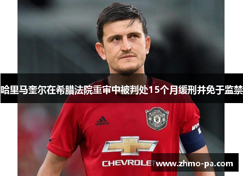 哈里马奎尔在希腊法院重审中被判处15个月缓刑并免于监禁 哈里马奎尔在希腊法院重审中被判处15个月缓刑并免于监禁