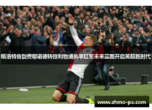 斯洛特告别费耶诺德转投利物浦执掌红军未来蓝图开启英超新时代