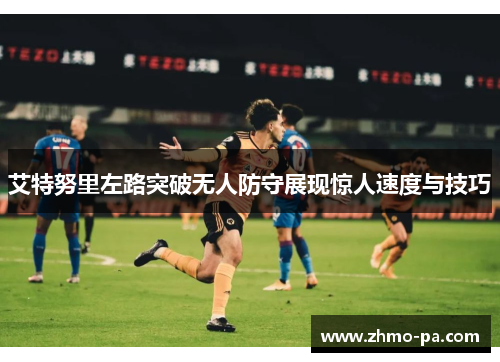 艾特努里左路突破无人防守展现惊人速度与技巧 艾特努里左路突破无人防守展现惊人速度与技巧