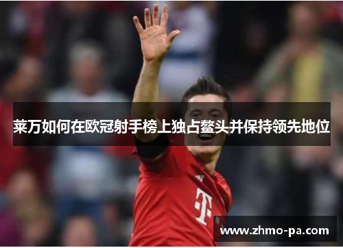 莱万如何在欧冠射手榜上独占鳌头并保持领先地位 莱万如何在欧冠射手榜上独占鳌头并保持领先地位