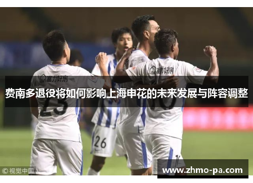 费南多退役将如何影响上海申花的未来发展与阵容调整 费南多退役将如何影响上海申花的未来发展与阵容调整
