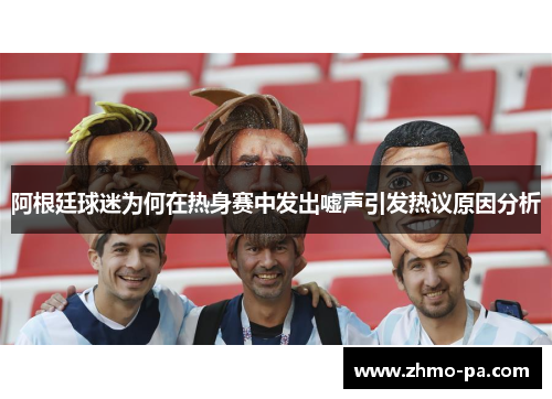 阿根廷球迷为何在热身赛中发出嘘声引发热议原因分析