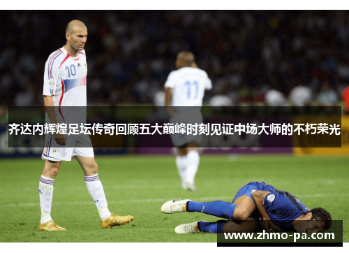 齐达内辉煌足坛传奇回顾五大巅峰时刻见证中场大师的不朽荣光