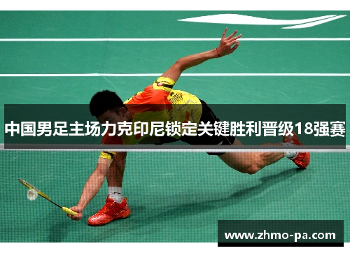 中国男足主场力克印尼锁定关键胜利晋级18强赛