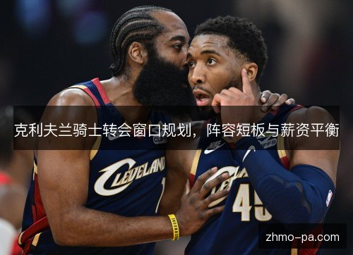 克利夫兰骑士转会窗口规划,阵容短板与薪资平衡 克利夫兰骑士转会窗口规划,阵容短板与薪资平衡